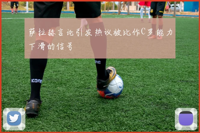 萨拉赫言论引发热议被比作C罗能力下滑的信号