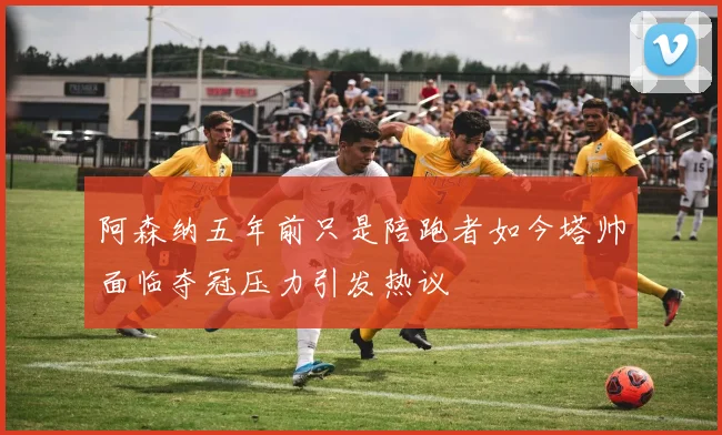 阿森纳五年前只是陪跑者如今塔帅面临夺冠压力引发热议