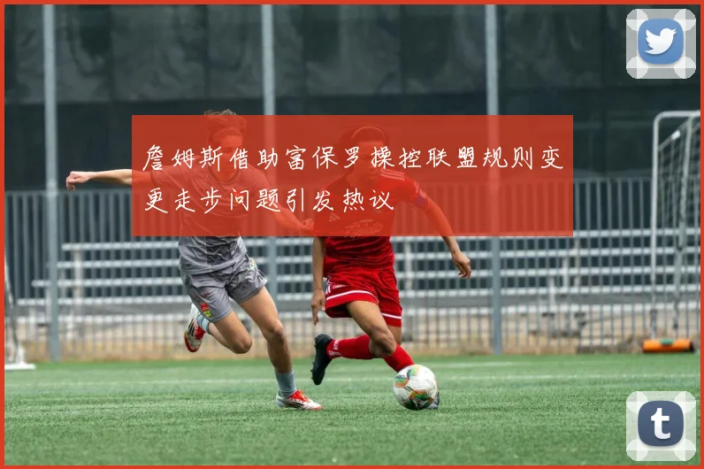 詹姆斯借助富保罗操控联盟规则变更走步问题引发热议