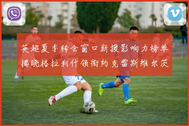 英超夏季转会窗口新援影响力榜单揭晓格拉利什领衔约克雷斯维尔茨排名解析