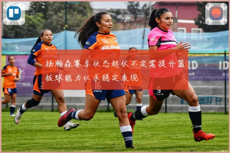 杨瀚森赛季状态起伏不定需提升篮板球能力以求稳定表现