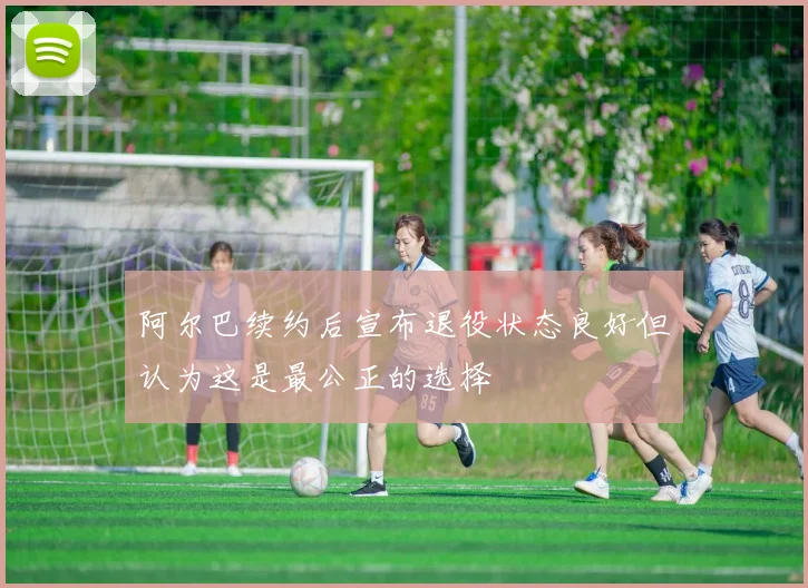 阿尔巴续约后宣布退役状态良好但认为这是最公正的选择