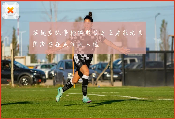 英超多队争抢热那亚后卫库菲尤文图斯也在关注此人选