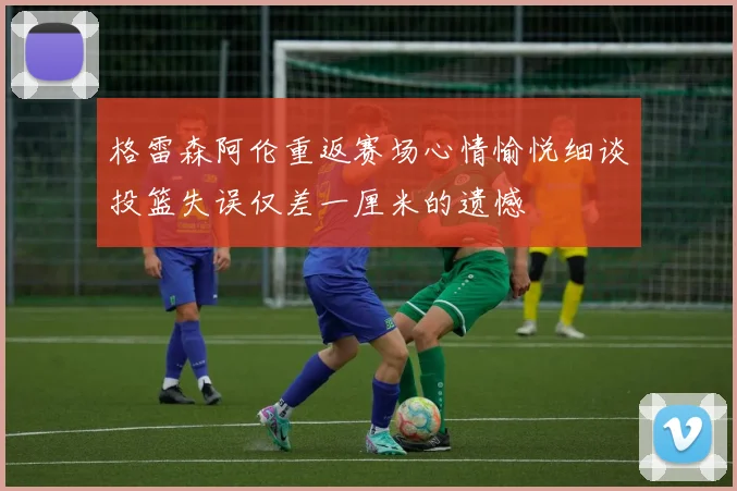 格雷森阿伦重返赛场心情愉悦细谈投篮失误仅差一厘米的遗憾