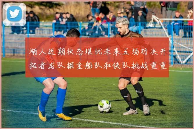 湖人近期状态堪忧未来五场对决开拓者龙队掘金船队和侠队挑战重重