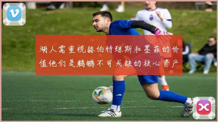 湖人需重视赫伯特琼斯和墨菲的价值他们是鹈鹕不可或缺的核心资产