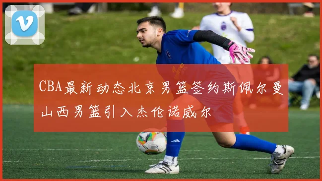 CBA最新动态北京男篮签约斯佩尔曼山西男篮引入杰伦诺威尔