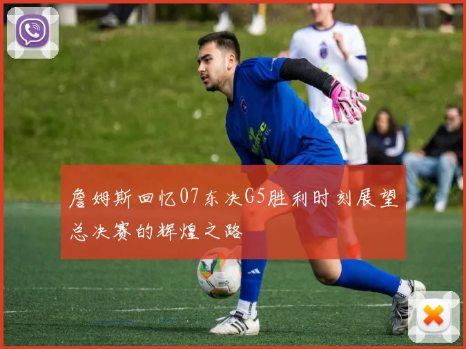 詹姆斯回忆07东决G5胜利时刻展望总决赛的辉煌之路
