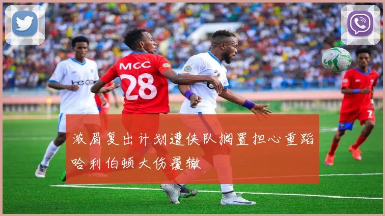 浓眉复出计划遭侠队搁置担心重蹈哈利伯顿大伤覆辙