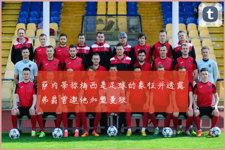 萨内蒂称梅西是足球的象征并透露弗爵曾邀他加盟曼联