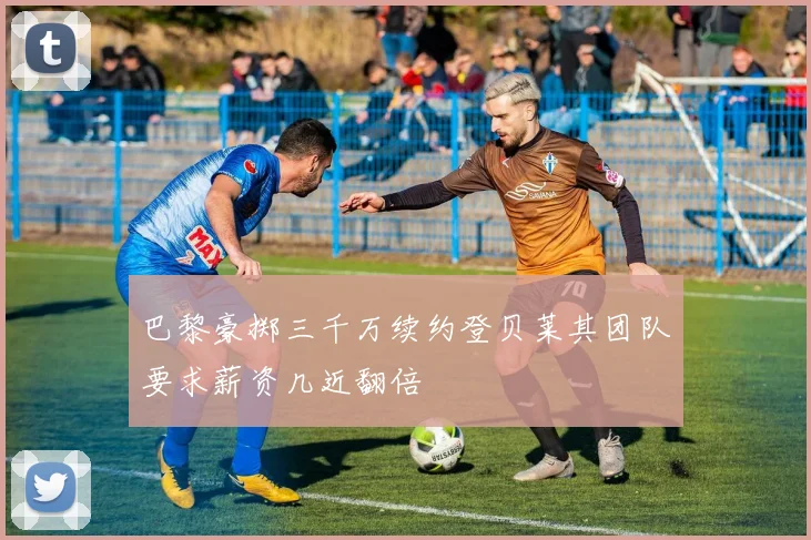 巴黎豪掷三千万续约登贝莱其团队要求薪资几近翻倍
