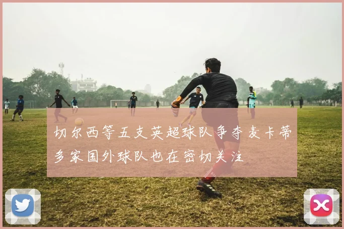 切尔西等五支英超球队争夺麦卡蒂多家国外球队也在密切关注