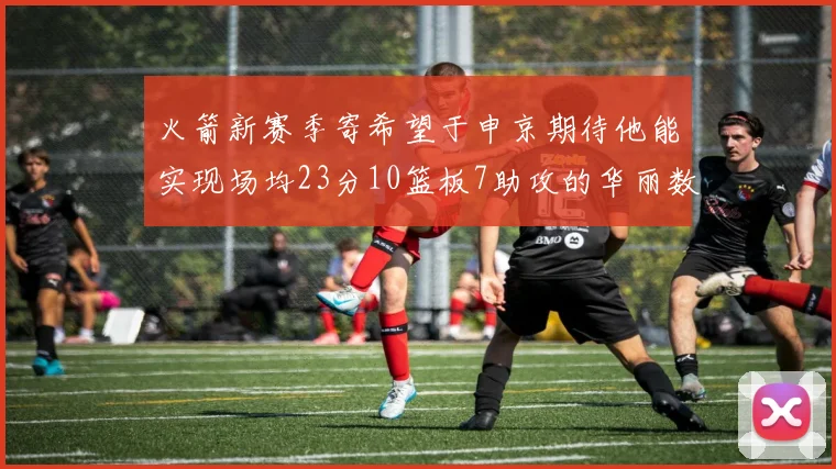 火箭新赛季寄希望于申京期待他能实现场均23分10篮板7助攻的华丽数据