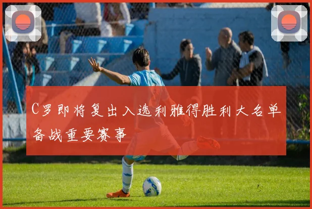 C罗即将复出入选利雅得胜利大名单备战重要赛事