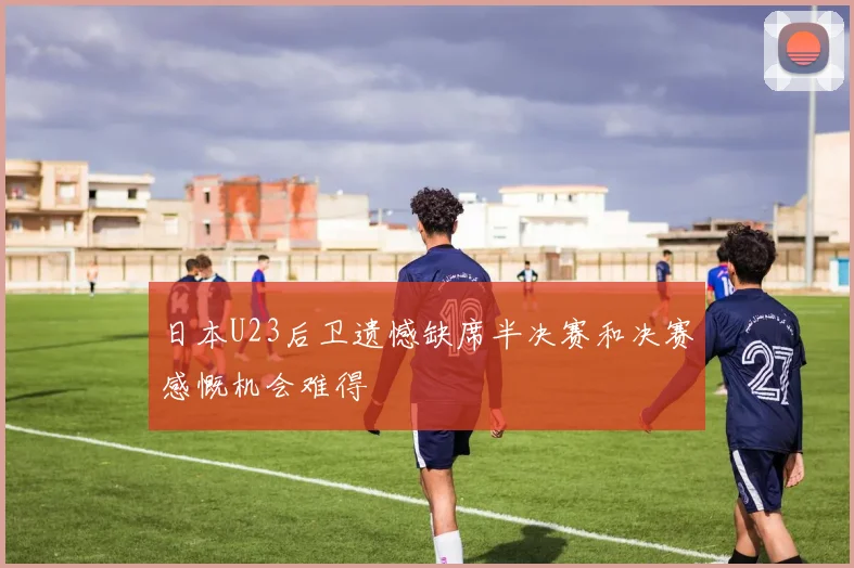 日本U23后卫遗憾缺席半决赛和决赛感慨机会难得