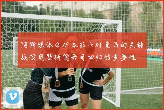 阿斯媒体分析本菲卡对皇马的关键战役奥瑟斯德蒂奇回归的重要性