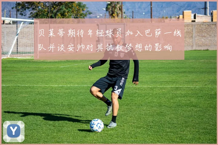 贝莱蒂期待年轻球员加入巴萨一线队并谈安帅对其执教梦想的影响