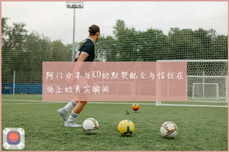 阿门分享与KD的默契配合与信任在场上的真实瞬间